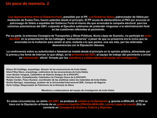 Un poco de memoria. 2


  Los desencuentros entre el Gobierno Foral, presidido por el PP, y el Gobierno Vasco, patrocinador de Veleia por
 mediación de Eusko-Tren, fueron patentes desde el principio. El PP acusó de electoralismo al PNV por anunciar el
   patronazgo de Veleia a espaldas del Gobierno Foral el mismo día que arrancaba la campaña electoral para los
 comicios autonómicos del 2001, culpando al Ejecutivo autónomo de pretender ningunear a la administración foral
                                    en las cuestiones referentes al yacimiento.

Por su parte, la entonces Consejera de Transportes y Obras Públicas, Nuria López de Guereñu, no participó en junio
  del 2006 en la presentación de los hallazgos “extraordinarios” a pesar de que su presencia era la única que se
       anunciaba en la invitación para asistir al acto, molesta a lo que parece, una vez más, por las reiteradas
                                     desavenencias con la Diputación Alavesa.

 La controversia sobre su autenticidad o falsedad se instaló desde el principio en la opinión pública, alimentada por
la prensa y los foros de Internet, lo que obligó, en la primavera del 2007, al equipo de trabajo del yacimiento a enviar
           un comunicado oficial firmado por los miembros y colaboradores del equipo de investigación,



•Eliseo Gil Zubillaga, arqueólogo, director de las excavaciones de Iruña-Veleia.
•Idoia Filloy Nieva, arqueóloga, codirectora de las excavaciones de Iruña-Veleia.
•Juan Santos Yanguas, Catedrático de Historia Antigua de la EHU/UPV.
•Henrike Knörr, Euskaltziandia, Catedrático de Filología Vasca de la EHU/UPV.
•Rubén Cerdán, Físico Nuclear, coordinador de las analíticas sobre los materiales de Iruña-Veleia.
•Emilio Illarregui, arqueólogo, profesor de la Universidad Internacional SEK, Campus de Segovia
•Zoilo Calleja, Responsable de Patrimonio de la Diócesis de Álava.

                                  Miembros y colaboradores del equipo de investigación de Iruña-Veleia




En estas circunstacias, en otoño del 2007, se produce el cambio en la Diputación y, gracias a ARALAR, el PNV se
 hace con la Diputación al frente de un gobierno tripartito (PNV-EA-ARALAR). Lorena Lopez de Lacalle (EA) se
                             convierte en Consejera de Euskera, Cultura y Deportes
 