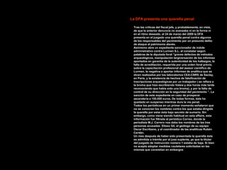 La DFA presenta una querella penal

 Tras las críticas del fiscal jefe, y probablemente, en vista,
 de que la anterior denuncia no avanzaba ni en la forma ni
 en el ritmo deseado, el 24 de marzo del 2009 la DFA
 presenta en el juzgado una querella penal contra algunos
 de los responsables del yacimiento por un presunto delito
 de ataque al patrimonio alavés.
 Asimismo abre un expediente sancionador de índole
 administrativo contra Lurmen S.L. al constatar según
 palabras de la diputada foral “graves defectos de métodos
 arqueológicos, manipulación tergiversación de los informes
 aportados en garantía de la autenticidad de los hallazgos, la
 falta de acreditación, requerida por una orden foral previa,
 sobre la capacitación profesional del asesor científico de
 Lurmen, la negativa a aportar informes de analítica que se
 dicen realizados por los laboratorios CEA-CNRS de Saclay,
 en París, y la existencia de hechos de falsificación de
 inscripciones arqueológicas por un trabajador ( se refiere a
 la broma que hizo escribiendo Veleia y dos horas más tarde
 reconociendo que había sido una broma), y por la falta de
 control de su dirección en la seguridad del yacimiento ”. La
 sanción de este expediente en caso de prosperar
 ascendería a 150.000 euros. De todas formas, éste ha
 quedado en suspenso mientras dure la vía penal.
 Todos los periódicos en un primer momento señalaron que
 no se conocían los nombres contra los que estaba dirigida
 la querella por estar ésta bajo secreto de sumario. Sin
 embargo, como viene siendo habitual en esta affaire, esta
 información fue filtrada al periódico Correo, donde la
 periodista M.J. Carrero nos daba los nombres de las tres
 personas acusadas: Eliseo Gil, el geólogo de su equipo
 Oscar Escribano, y el coordinador de las analíticas Rubén
 Cerdán.
 Un mes después de haber sido presentada la querella ésta
 es admitida a trámite por el juez suplente, ya que la titular
 del juzgado de instrucción número 1 estaba de baja. Si bien
 no acepta adoptar medidas cautelares solicitadas en las
 mismas que consistían en embargos
 