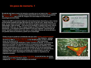 Un poco de memoria. 1


No está de más hacer un poco de memoria y recordar que no es hasta el año 2001 y gracias
al patrocinio de Euskotren, empresa pública dependiente de la Consejeria de Transportes
del Gobieno Vasco, que Lurmen SL inaugura una nueva etapa en la intervención
arqueologica de Iruña Veleia.

Hasta el año 2001 el yacimiento había sido intervenido de forma discontinua y más o menos
puntual desde mediados del siglo XIX hasta los años 70 del XX, pero desde entonces, y a
pesar de que desde el principio habían ido saliendo vestigios excepcionales (instrumento
oftalmológico, cajita de sellos,…) que ponían de manifiesto la categoría del mismo, estuvo
abandonado hasta que, en 1994, el equipo dirigido por Eliseo Gil e Idoia Filloy obtuvo la
autorización y una pequeña ayuda del Gobierno Foral para organizar “excavaciones de
verano” durante un máximo de un mes; eso si, como hasta entonces de forma altruista y
con grandes dosis de entusiasmo y pasión por la arqueología.



 Frente a lo que no puede ser considerado más que como dejadez y despreocupación
 de la Diputación alavesa por el yacimiento de Iruña Veleia, cuyo Gobierno acababa
 de firmar en 1999 un convenio millonario (1.310.100.000 pesetas, es decir 7.186.000
 euros, en 10 años) con la Fundación Catedral Santa Maria que comprometía
 seriamente el presupuesto destinado a cultura durante una década, el convenio de
 patrocinio con Eusko Tren permitía afrontar en el yacimiento tareas impensables
 hasta este momento en cuanto a su conservación y divulgación didáctica, asi como
 avanzar sustancialmente en el conocimiento científico de uno de los yacimientos
 arqueológicos más importantes de su época, no solo de Araba sino de Euskal Herria.
 Habitado desde finales del bronce y principios de la edad de hierro, no solo su
 extensión y los restos arqueológicos encontrados avalan su importancia, los
 lingüísticos también.

 Junto con Iruña-Pompaelo e Irun-Oasso, Iruña-Veleia es uno de los tres de núcleos
 urbanos que en todo el territorio vascón, antes de la llegada de los romanos, tenia la
 categoria de “ciudad”, como lo atestiguan sus nombres.
 