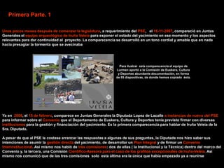 Primera Parte. 1

Unos pocos meses después de comenzar la legislatura, a requerimiento del PSE, el 16-11-2007, compareció en Juntas
Generales el equipo arqueológico de Iruña Veleia para exponer el estado del yacimiento en ese momento y los aspectos
relevantes para dar continuidad al proyecto. La comparecencia se desarrolló en un tono cordial y amable que en nada
hacia presagiar la tormenta que se avecinaba




                                                                   Para ilustrar esta comparecencia el equipo de
                                                                 Lurmen aportó a la Comisión de Euskera, Cultura
                                                                  y Deportes abundante documentación, en forma
                                                                 de 95 diapositivas, de donde hemos copiado ésta.




Ya en 2008, el 15 de febrero, comparece en Juntas Generales la Diputada Lopez de Lacalle a instancias de nuevo del PSE
para informar sobre el Convenio que el Departamento de Euskera, Cultura y Deportes tenia previsto firmar con diversas
instituciones para la gestión y financiación del yacimiento. Es la primera comparecencia para hablar de Iruña Veleia de la
Sra. Diputada.

A pesar de que al PSE le costase arrancar las respuestas a algunas de sus preguntas, la Diputada nos hizo saber sus
intenciones de asumir la gestión directa del yacimiento, de desarrollar un Plan Integral y de firmar un Convenio
Interinstitucional. Asi mismo nos habló de tres comisiones: dos de ellas ( la Institucional y la Técnica) dentro del marco del
Convenio y, la tercera, una Comisión Cientifico-Asesora para el caso de los grafitos excepcionales de Iruña-Veleia. Asi
mismo nos comunicó que de las tres comisiones solo esta última era la única que había empezado ya a reunirse
 