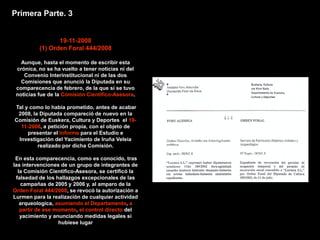 Primera Parte. 3


                 19-11-2008
          (1) Orden Foral 444/2008

   Aunque, hasta el momento de escribir esta
 crónica, no se ha vuelto a tener noticias ni del
    Convenio Interinstitucional ni de las dos
   Comisiones que anunció la Diputada en su
 comparecencia de febrero, de la que sí se tuvo
 noticias fue de la Comisión Cientifico-Asesora.

Tal y como lo había prometido, antes de acabar
 2008, la Diputada compareció de nuevo en la
Comisión de Euskera, Cultura y Deportes el 19-
  11-2008, a petición propia, con el objeto de
     presentar el Informe para el Estudio e
 Investigación del Yacimiento de Iruña Veleia
         realizado por dicha Comisión.

 En esta comparecencia, como es conocido, tras
las intervenciones de un grupo de integrantes de
  la Comisión Cientifico-Asesora, se certificó la
 falsedad de los hallazgos excepcionales de las
   campañas de 2005 y 2006 y, al amparo de la
Orden Foral 444/2008, se revocó la autorización a
Lurmen para la realización de cualquier actividad
   arqueologica, asumiendo el Departamento, a
   partir de ese momento, el control directo del
   yacimiento y anunciando medidas legales si
                  hubiese lugar
 