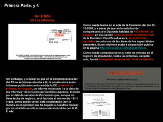 Primera Parte. y 4

                     19-11-2008
                  (2) Los Informes
                                                            Como puede leerse en el acta de la Comisión del día 19-
                                                            11-2008, y a pesar de que en la solicitud de
                                                            comparecencia la Diputada hablaba de “el Informe” en
                                                            singular, en esa sesión no se presentó un Informe final
                                                            de la Comisión Cientifico-Asesora, sino informes
                                                            parciales de cada una de las áreas de los especialistas
                                                            presentes. Estos informes están a disposición publica
                                                            en la pagina http://www.alava.net/publicar/Veleia/.
                                                            Como puede comprobarse en el sello de entrada en el
                                                            registro de Diputación, todos los informes, excepto
                                                            uno, fueron entregados después del 19 de noviembre.




Sin embargo, y a pesar de que en la comparecencia del
día 19 no se hiciese alusión a él, ni consta entre estos
informes publicados en la wed de la DF, si existe un
informe, en singular, un informe redactado “a la vista de
los informes” de la Comisión Cientifico-Asesora, firmado
por el Jefe de servicio de Patrimonio que, aunque no
tiene fecha de registro, está fechado el mismo día 19-11
y que, como puede verse, está encabezado (por lo
menos en el ejemplar que ha llegado a nuestras manos)
por un añadido escrito a mano relacionándolo con la O.
F. 444.
 