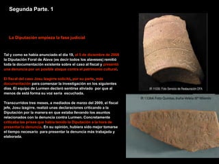 Segunda Parte. 1




  La Diputación empieza la fase judicial


Tal y como se había anunciado el día 19, el 5 de diciembre de 2008
la Diputación Foral de Álava (es decir todos los alaveses) remitió
toda la documentación existente sobre el caso al fiscal y presentó
una denuncia por un posible ataque contra el patrimonio cultural.

El fiscal del caso Josu Izagirre solicitó, por su parte, más
documentación para comenzar la investigación en los siguientes
días. El equipo de Lurmen declaró sentirse aliviado por que al
menos de está forma su voz sería escuchada.

Transcurridos tres meses, a mediados de marzo del 2009, el fiscal
jefe, Josu Izagirre, realizó unas declaraciones criticando a la
Diputación por la manera en que estaba llevando los asuntos
relacionados con la denuncia contra Lurmen. Concretamente
criticaba las prisas que había tenido la Diputación a la hora de
presentar la denuncia. En su opinión, hubiera sido mejor tomarse
el tiempo necesario para presentar la denuncia más trabajada y
elaborada.
 