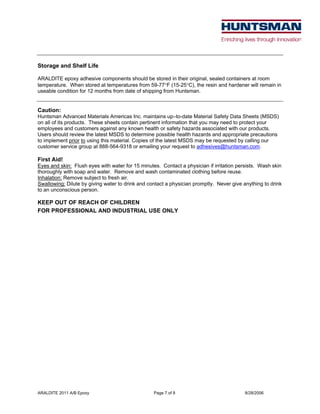 ARALDITE 2011 A/B Epoxy Page 7 of 8 8/28/2006
Storage and Shelf Life
ARALDITE epoxy adhesive components should be stored in their original, sealed containers at room
temperature. When stored at temperatures from 59-77°F (15-25°C), the resin and hardener will remain in
useable condition for 12 months from date of shipping from Huntsman.
Caution:
Huntsman Advanced Materials Americas Inc. maintains up–to-date Material Safety Data Sheets (MSDS)
on all of its products. These sheets contain pertinent information that you may need to protect your
employees and customers against any known health or safety hazards associated with our products.
Users should review the latest MSDS to determine possible health hazards and appropriate precautions
to implement prior to using this material. Copies of the latest MSDS may be requested by calling our
customer service group at 888-564-9318 or emailing your request to adhesives@huntsman.com.
First Aid!
Eyes and skin: Flush eyes with water for 15 minutes. Contact a physician if irritation persists. Wash skin
thoroughly with soap and water. Remove and wash contaminated clothing before reuse.
Inhalation: Remove subject to fresh air.
Swallowing: Dilute by giving water to drink and contact a physician promptly. Never give anything to drink
to an unconscious person.
KEEP OUT OF REACH OF CHILDREN
FOR PROFESSIONAL AND INDUSTRIAL USE ONLY
 