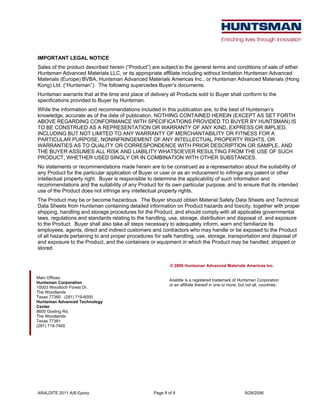 ARALDITE 2011 A/B Epoxy Page 8 of 8 8/28/2006
IMPORTANT LEGAL NOTICE
Sales of the product described herein (“Product”) are subject to the general terms and conditions of sale of either
Huntsman Advanced Materials LLC, or its appropriate affiliate including without limitation Huntsman Advanced
Materials (Europe) BVBA, Huntsman Advanced Materials Americas Inc., or Huntsman Advanced Materials (Hong
Kong) Ltd. (“Huntsman”). The following supercedes Buyer’s documents.
Huntsman warrants that at the time and place of delivery all Products sold to Buyer shall conform to the
specifications provided to Buyer by Huntsman.
While the information and recommendations included in this publication are, to the best of Huntsman’s
knowledge, accurate as of the date of publication, NOTHING CONTAINED HEREIN (EXCEPT AS SET FORTH
ABOVE REGARDING CONFORMANCE WITH SPECIFICATIONS PROVIDED TO BUYER BY HUNTSMAN) IS
TO BE CONSTRUED AS A REPRESENTATION OR WARRANTY OF ANY KIND, EXPRESS OR IMPLIED,
INCLUDING BUT NOT LIMITED TO ANY WARRANTY OF MERCHANTABILITY OR FITNESS FOR A
PARTICULAR PURPOSE, NONINFRINGEMENT OF ANY INTELLECTUAL PROPERTY RIGHTS, OR
WARRANTIES AS TO QUALITY OR CORRESPONDENCE WITH PRIOR DESCRIPTION OR SAMPLE, AND
THE BUYER ASSUMES ALL RISK AND LIABILITY WHATSOEVER RESULTING FROM THE USE OF SUCH
PRODUCT, WHETHER USED SINGLY OR IN COMBINATION WITH OTHER SUBSTANCES.
No statements or recommendations made herein are to be construed as a representation about the suitability of
any Product for the particular application of Buyer or user or as an inducement to infringe any patent or other
intellectual property right. Buyer is responsible to determine the applicability of such information and
recommendations and the suitability of any Product for its own particular purpose, and to ensure that its intended
use of the Product does not infringe any intellectual property rights.
The Product may be or become hazardous. The Buyer should obtain Material Safety Data Sheets and Technical
Data Sheets from Huntsman containing detailed information on Product hazards and toxicity, together with proper
shipping, handling and storage procedures for the Product, and should comply with all applicable governmental
laws, regulations and standards relating to the handling, use, storage, distribution and disposal of, and exposure
to the Product. Buyer shall also take all steps necessary to adequately inform, warn and familiarize its
employees, agents, direct and indirect customers and contractors who may handle or be exposed to the Product
of all hazards pertaining to and proper procedures for safe handling, use, storage, transportation and disposal of
and exposure to the Product, and the containers or equipment in which the Product may be handled, shipped or
stored.
© 2006 Huntsman Advanced Materials Americas Inc.
Araldite is a registered trademark of Huntsman Corporation
or an affiliate thereof in one or more, but not all, countries.
Main Offices:
Huntsman Corporation
10003 Woodloch Forest Dr.
The Woodlands
Texas 77380 (281) 719-6000
Huntsman Advanced Technology
Center
8600 Gosling Rd.
The Woodlands
Texas 77381
(281) 719-7400
 