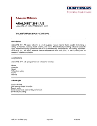 ARALDITE 2011 A/B Epoxy Page 1 of 8 8/28/2006
Advanced Materials
ARALDITE®
2011 A/B
(ARALDITE AW 106R/HARDENER HV 953U)
MULTI-PURPOSE EPOXY ADHESIVE
Description
ARALDITE 2011 A/B epoxy adhesive is a multi-purpose, viscous material that is suitable for bonding a
variety of materials, including metal, ceramic, and wood. The electrically insulating adhesive is easy to
apply either manually by spatula and stiff brush or mechanically with meter/mix and coating equipment.
ARALDITE 2011 A/B epoxy adhesive cures at temperatures from 68ºF (20ºC) to 356ºF (180ºC) with no
release of volatile constituents.
Applications
ARALDITE 2011 A/B epoxy adhesive is suitable for bonding:
Metals
Ceramics
Wood
Vulcanized rubber
Foams
Plastics
Advantages
Long open time
High shear and peel strengths
Easy to apply
Good resistance to static and dynamic loads
Electrically insulating
 