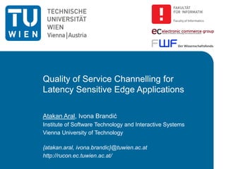 Quality of Service Channelling for
Latency Sensitive Edge Applications
Atakan Aral, Ivona Brandić
Institute of Software Technology and Interactive Systems
Vienna University of Technology
{atakan.aral, ivona.brandic}@tuwien.ac.at
http://rucon.ec.tuwien.ac.at/
 
