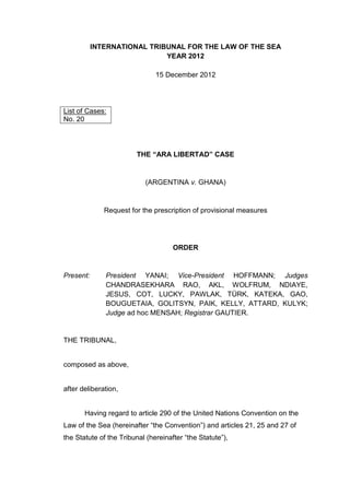 INTERNATIONAL TRIBUNAL FOR THE LAW OF THE SEA
YEAR 2012
15 December 2012
THE “ARA LIBERTAD” CASE
(ARGENTINA v. GHANA)
Request for the prescription of provisional measures
ORDER
Present: President YANAI; Vice-President HOFFMANN; Judges
CHANDRASEKHARA RAO, AKL, WOLFRUM, NDIAYE,
JESUS, COT, LUCKY, PAWLAK, TÜRK, KATEKA, GAO,
BOUGUETAIA, GOLITSYN, PAIK, KELLY, ATTARD, KULYK;
Judge ad hoc MENSAH; Registrar GAUTIER.
THE TRIBUNAL,
composed as above,
after deliberation,
Having regard to article 290 of the United Nations Convention on the
Law of the Sea (hereinafter “the Convention”) and articles 21, 25 and 27 of
the Statute of the Tribunal (hereinafter “the Statute”),
List of Cases:
No. 20
 
