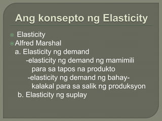  Elasticity
Alfred Marshal
a. Elasticity ng demand
-elasticity ng demand ng mamimili
para sa tapos na produkto
-elasticity ng demand ng bahay-
kalakal para sa salik ng produksyon
b. Elasticity ng suplay
 