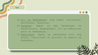 a) Uri ng Mambabasa- ang edad, relihiyon,
karanasan, kasarian.
b) Panahon- dapat ay may kaugnayan sa
kasalukuyan. Nagpapadali ito ng kabatiran
para sa mambabasa.
c) Kabuluhan- dapat ay nahuhubog nito ang
moral, ispiritwal at pisikal na aspeto ng
bumabasa.
Back
 