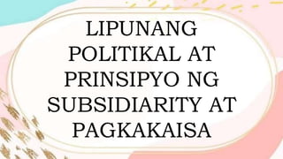LIPUNANG
POLITIKAL AT
PRINSIPYO NG
SUBSIDIARITY AT
PAGKAKAISA
 