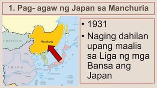 1. Pag- agaw ng Japan sa Manchuria
• 1931
• Naging dahilan
upang maalis
sa Liga ng mga
Bansa ang
Japan
 