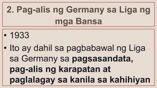 2. Pag-alis ng Germany sa Liga ng
mga Bansa
• 1933
• Ito ay dahil sa pagbabawal ng Liga
sa Germany sa pagsasandata,
pag-alis ng karapatan at
paglalagay sa kanila sa kahihiyan
 