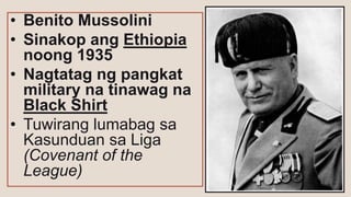 • Benito Mussolini
• Sinakop ang Ethiopia
noong 1935
• Nagtatag ng pangkat
military na tinawag na
Black Shirt
• Tuwirang lumabag sa
Kasunduan sa Liga
(Covenant of the
League)
 