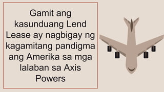 Gamit ang
kasunduang Lend
Lease ay nagbigay ng
kagamitang pandigma
ang Amerika sa mga
lalaban sa Axis
Powers
 