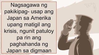 Nagsagawa ng
pakikipag- usap ang
Japan sa Amerika
upang matigil ang
krisis, ngunit patuloy
pa rin ang
paghahanda ng
Japan sa digmaan
 