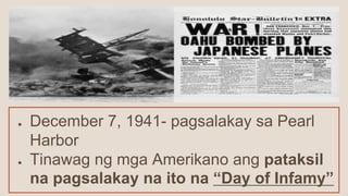 ● December 7, 1941- pagsalakay sa Pearl
Harbor
● Tinawag ng mga Amerikano ang pataksil
na pagsalakay na ito na “Day of Infamy”
 