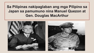 Sa Pilipinas nakipaglaban ang mga Pilipino sa
Japan sa pamumuno nina Manuel Quezon at
Gen. Douglas MacArthur
 