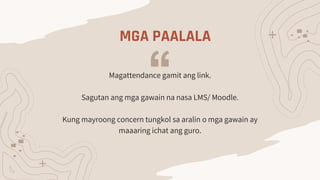 MGA PAALALA
Magattendance gamit ang link.
Sagutan ang mga gawain na nasa LMS/ Moodle.
Kung mayroong concern tungkol sa aralin o mga gawain ay
maaaring ichat ang guro.
 