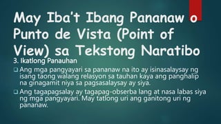 May Iba’t Ibang Pananaw o
Punto de Vista (Point of
View) sa Tekstong Naratibo
3. Ikatlong Panauhan
 Ang mga pangyayari sa pananaw na ito ay isinasalaysay ng
isang taong walang relasyon sa tauhan kaya ang panghalip
na ginagamit niya sa pagsasalaysay ay siya.
 Ang tagapagsalay ay tagapag-obserba lang at nasa labas siya
ng mga pangyayari. May tatlong uri ang ganitong uri ng
pananaw.
 