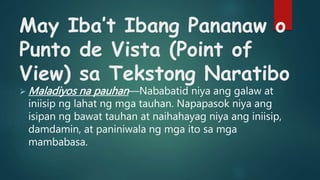 May Iba’t Ibang Pananaw o
Punto de Vista (Point of
View) sa Tekstong Naratibo
 Maladiyos na pauhan—Nababatid niya ang galaw at
iniisip ng lahat ng mga tauhan. Napapasok niya ang
isipan ng bawat tauhan at naihahayag niya ang iniisip,
damdamin, at paniniwala ng mga ito sa mga
mambabasa.
 
