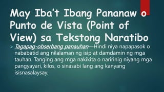 May Iba’t Ibang Pananaw o
Punto de Vista (Point of
View) sa Tekstong Naratibo
 Tagapag-obserbang panauhan—Hindi niya napapasok o
nababatid ang nilalaman ng isip at damdamin ng mga
tauhan. Tanging ang mga nakikita o naririnig niyang mga
pangyayari, kilos, o sinasabi lang ang kanyang
isisnasalaysay.
 