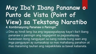 May Iba’t Ibang Pananaw o
Punto de Vista (Point of
View) sa Tekstong Naratibo
4. Kombinasyong Pananaw o Paningin
 Dito ay hindi lang iisa ang tagapagsalaysay kaya’t iba’t ibang
pananaw o paningin ang nagagamit sa pagsasalaysay.
Karaniwan itong nangyayari sa isang nobela kung saan ang
mga pangyayari ay sumasakop sa mas mahabang panahon at
mas maraming tauhan ang naipakikilala sa bawat kabanata.
 