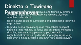 Direkta o Tuwirang
Pagpapahayag
 Sa ganitong uri ng pagpapahayag, ang tauhan ay direkta o
tuwirang nagsasaad o nagsasabi ng kanyang diyalogo,
saloobin, o damdamin.
 Ito ay natural at lalong lumulutang ang katangiang taglay ng
mga tauhan.
 Higit din nitong naaakit ang mga mambabasa sapagkat
nagiging mas malinaw sa kanya ang eksaktong mensahe o
sinabi ng tauhan at ang paraan ng pagkakasabi’y
naghuhudyat din sa uri ng damdaming taglay kaysa kung
lalagumin o hindi direktang sasabihin ng tagapagsalaysay.
 