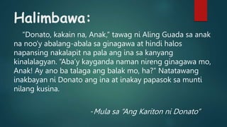 Halimbawa:
“Donato, kakain na, Anak,” tawag ni Aling Guada sa anak
na noo’y abalang-abala sa ginagawa at hindi halos
napansing nakalapit na pala ang ina sa kanyang
kinalalagyan. “Aba’y kayganda naman nireng ginagawa mo,
Anak! Ay ano ba talaga ang balak mo, ha?” Natatawang
inakbayan ni Donato ang ina at inakay papasok sa munti
nilang kusina.
-Mula sa “Ang Kariton ni Donato”
 