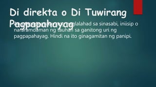 Di direkta o Di Tuwirang
Pagpapahayag
o Ang tagapagsalay ang naglalahad sa sinasabi, iniisip o
nararamdaman ng tauhan sa ganitong uri ng
pagpapahayag. Hindi na ito ginagamitan ng panipi.
 