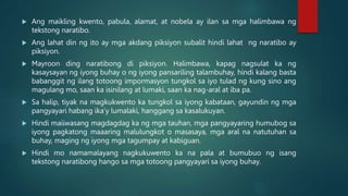  Ang maikling kwento, pabula, alamat, at nobela ay ilan sa mga halimbawa ng
tekstong naratibo.
 Ang lahat din ng ito ay mga akdang piksiyon subalit hindi lahat ng naratibo ay
piksiyon.
 Mayroon ding naratibong di piksiyon. Halimbawa, kapag nagsulat ka ng
kasaysayan ng iyong buhay o ng iyong pansariling talambuhay, hindi kalang basta
babanggit ng ilang totoong impormasyon tungkol sa iyo tulad ng kung sino ang
magulang mo, saan ka isinilang at lumaki, saan ka nag-aral at iba pa.
 Sa halip, tiyak na magkukwento ka tungkol sa iyong kabataan, gayundin ng mga
pangyayari habang ika’y lumalaki, hanggang sa kasalukuyan.
 Hindi maiiwasang magdagdag ka ng mga tauhan, mga pangyayaring humubog sa
iyong pagkatong maaaring malulungkot o masasaya, mga aral na natutuhan sa
buhay, maging ng iyong mga tagumpay at kabiguan.
 Hindi mo namamalayang nagkukuwento ka na pala at bumubuo ng isang
tekstong naratibong hango sa mga totoong pangyayari sa iyong buhay.
 