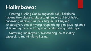 Halimbawa:
Tinawag ni Aling Guada ang anak dahil kakain na
habang ito’y abalang-abala sa ginagawa at hindi halos
napansing nakalapit na pala ang ina sa kanyang
kinalalagyan. Sinabi niyang kayganda ng ginagawa ng anak
at tinanong din niya kung ano ba talaga ang balak niya.
Natawang inakbayan ni Donato ang ina at inakay
papasok sa munti nilang kusina.
 