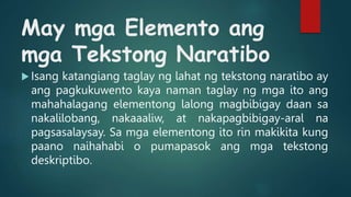 May mga Elemento ang
mga Tekstong Naratibo
 Isang katangiang taglay ng lahat ng tekstong naratibo ay
ang pagkukuwento kaya naman taglay ng mga ito ang
mahahalagang elementong lalong magbibigay daan sa
nakalilobang, nakaaaliw, at nakapagbibigay-aral na
pagsasalaysay. Sa mga elementong ito rin makikita kung
paano naihahabi o pumapasok ang mga tekstong
deskriptibo.
 