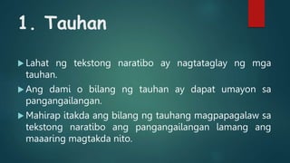 1. Tauhan
 Lahat ng tekstong naratibo ay nagtataglay ng mga
tauhan.
 Ang dami o bilang ng tauhan ay dapat umayon sa
pangangailangan.
 Mahirap itakda ang bilang ng tauhang magpapagalaw sa
tekstong naratibo ang pangangailangan lamang ang
maaaring magtakda nito.
 