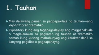 1. Tauhan
 May dalawang paraan sa pagpapakilala ng tauhan—ang
expository at dramatiko.
 Expository kung ang tagapagsalaysay ang magpapakilala
o maglalarawan sa pagkatao ng tauhan at dramatiko
naman kung kusang mabubunyag ang karakter dahil sa
kanyang pagkilos o pagpapahayag.
 