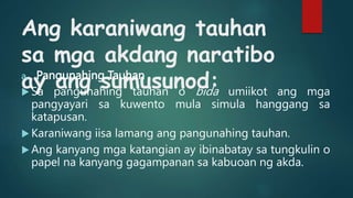 Ang karaniwang tauhan
sa mga akdang naratibo
ay ang sumusunod:
a. Pangunahing Tauhan
 Sa pangunahing tauhan o bida umiikot ang mga
pangyayari sa kuwento mula simula hanggang sa
katapusan.
 Karaniwang iisa lamang ang pangunahing tauhan.
 Ang kanyang mga katangian ay ibinabatay sa tungkulin o
papel na kanyang gagampanan sa kabuoan ng akda.
 