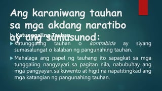 Ang karaniwang tauhan
sa mga akdang naratibo
ay ang sumusunod:
b. Katunggaling Tauhan
 Katunggaling tauhan o kontrabida ay siyang
sumasalungat o kalaban ng pangunahing tauhan.
 Mahalaga ang papel ng tauhang ito sapagkat sa mga
tunggaling nangyayari sa pagitan nila, nabubuhay ang
mga pangyayari sa kuwento at higit na napatitingkad ang
mga katangian ng pangunahing tauhan.
 