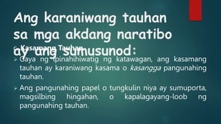 Ang karaniwang tauhan
sa mga akdang naratibo
ay ang sumusunod:
c. Kasamang Tauhan
 Gaya ng ipinahihiwatig ng katawagan, ang kasamang
tauhan ay karaniwang kasama o kasangga pangunahing
tauhan.
 Ang pangunahing papel o tungkulin niya ay sumuporta,
magsilbing hingahan, o kapalagayang-loob ng
pangunahing tauhan.
 