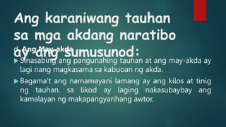 Ang karaniwang tauhan
sa mga akdang naratibo
ay ang sumusunod:
d. Ang May-akda
 Sinasabing ang pangunahing tauhan at ang may-akda ay
lagi nang magkasama sa kabuoan ng akda.
 Bagama’t ang namamayani lamang ay ang kilos at tinig
ng tauhan, sa likod ay laging nakasubaybay ang
kamalayan ng makapangyarihang awtor.
 