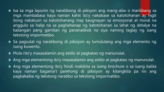  Isa sa mga layunin ng naratibong di piksyon ang mang-aliw o manlibang sa
mga mambabasa kaya naman kahit ito’y nakabase sa katotohanan ay higit
itong nakatuon sa katotohanang may kaugnayan sa emosyonal at moral na
anggulo sa halip na sa paghahanap ng katotohanan sa lahat ng detalye na
kailangan pang gamitan ng pananaliksik na siya naming taglay ng isang
tekstong impormatibo.
 Sa pagsulat ng naratibong di piksiyon ay lumulutang ang mga elemento ng
isang kuwento.
 Mula rito’y masasalamin ang estilo at pagkatao ng manunulat.
 Ang mga elementong ito’y masasalamin ang estilo at pagkatao ng manunulat.
 Ang mga elementong ito’y hindi makikita sa isang brochure o sa isang balita
kaya naman bagama’t parehong di piksiyon ay kitangkita pa rin ang
pagkakaiba ng tekstong naratibo sa tekstong impormatibo.
 