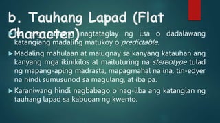 b. Tauhang Lapad (Flat
Character)
 Ito ang tauhang nagtataglay ng iisa o dadalawang
katangiang madaling matukoy o predictable.
 Madaling mahulaan at maiugnay sa kanyang katauhan ang
kanyang mga ikinikilos at maituturing na stereotype tulad
ng mapang-aping madrasta, mapagmahal na ina, tin-edyer
na hindi sumusunod sa magulang, at iba pa.
 Karaniwang hindi nagbabago o nag-iiba ang katangian ng
tauhang lapad sa kabuoan ng kwento.
 