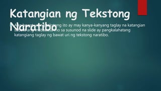 Katangian ng Tekstong
Naratibo
 Ang bawat uri ng tekstong ito ay may kanya-kanyang taglay na katangian
subalit ang mababasa mo sa susunod na slide ay pangkalahatang
katangiang taglay ng bawat uri ng tekstong naratibo.
 