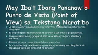 May Iba’t Ibang Pananaw o
Punto de Vista (Point of
View) sa Tekstong Naratibo
 Sa pagsasalaysay o pagkukuwento ay may mga matang tumutunghay sa mga
pangyayari.
 Ito ang ginagamit ng manunulat na paningin o pananaw sa pagsasalaysay.
 Ang pinakakaraniwang ginagamit para sa naratibo ay ang una at ikatlong
panauhan.
 Bihirang-bihirang magamit ang ikalawang panuhan.
 Sa mas mahabang naratibo tulad ng nobela ay maaaring hindi lang iisa kundi
nagbabago-bago ang ginagamit na pananaw.
 