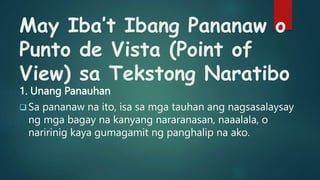 May Iba’t Ibang Pananaw o
Punto de Vista (Point of
View) sa Tekstong Naratibo
1. Unang Panauhan
 Sa pananaw na ito, isa sa mga tauhan ang nagsasalaysay
ng mga bagay na kanyang nararanasan, naaalala, o
naririnig kaya gumagamit ng panghalip na ako.
 