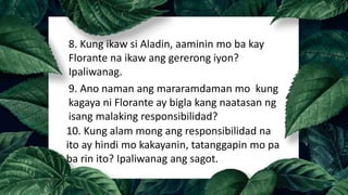 8. Kung ikaw si Aladin, aaminin mo ba kay
Florante na ikaw ang gererong iyon?
Ipaliwanag.
9. Ano naman ang mararamdaman mo kung
kagaya ni Florante ay bigla kang naatasan ng
isang malaking responsibilidad?
10. Kung alam mong ang responsibilidad na
ito ay hindi mo kakayanin, tatanggapin mo pa
ba rin ito? Ipaliwanag ang sagot.
 