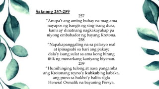257
“Anupa’t ang aming buhay na mag-ama
nayapos ng bangis ng sing-isang dusa;
kami ay dinatnang nagkakayakap pa
niyong embahador ng bayang Krotona.
258
“Napakapanggaling na sa palasyo real
at ipinagsabi sa hari ang pakay;
dala’y isang sulat sa ama kong hirang
titik ng monarkang kaniyang biyenan.
259
“Humihinging tulong at nasa pangamba
ang Krotonang reyno’y kubkob ng kabaka,
ang puno sa hukbo’y balita sigla
Heneral Osmalik na bayaning Persya.
Saknong 257-259
 