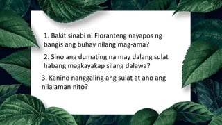 1. Bakit sinabi ni Floranteng nayapos ng
bangis ang buhay nilang mag-ama?
2. Sino ang dumating na may dalang sulat
habang magkayakap silang dalawa?
3. Kanino nanggaling ang sulat at ano ang
nilalaman nito?
 