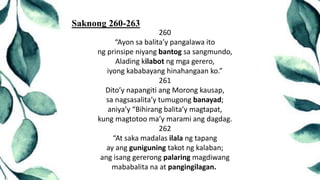 260
“Ayon sa balita’y pangalawa ito
ng prinsipe niyang bantog sa sangmundo,
Alading kilabot ng mga gerero,
iyong kababayang hinahangaan ko.”
261
Dito’y napangiti ang Morong kausap,
sa nagsasalita’y tumugong banayad;
aniya’y “Bihirang balita’y magtapat,
kung magtotoo ma’y marami ang dagdag.
262
“At saka madalas ilala ng tapang
ay ang guniguning takot ng kalaban;
ang isang gererong palaring magdiwang
mababalita na at pangingilagan.
Saknong 260-263
 