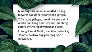 6. Anong naramdaman ni Aladin nang
bigyang-papuri ni Florante ang gerero?
7. Sa iyong palagay, lumaki ba ang ulo ni
Aladin dahil ang tinutukoy ni Floranteng
gerero ay siya? Ipaliwanag ang sagot.
8. Kung ikaw si Aladin, aaminin mo ba kay
Florante na ikaw ang gererong iyon?
Ipaliwanag.
 