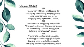 267
“Ang wika’y ‘O Duke! ang kiyas na ito
ang siyang kamukha ng bunying gerero;
aking napangarap na sabi sa iyo,
magiging haligi ng setro ko’t reyno.
268
‘Sino ito’t saan nanggaling na s’yudad?
“Ang sagot ni Ama:…ay ‘Bugtong kong anak
na inihahandog sa mahal mong yapak,
ibilang sa isang basalyo’t alagad.’
269
“Namangha ang hari at niyakap ako,
‘mabuting panahon itong pagdating mo;
ikaw ang heneral ng hukbong dadalo
sa bayang korotonang kinubkon ng Moro
Saknong 267-269
 